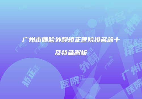 广州市眼睑外翻矫正医院排名前十及特色解析