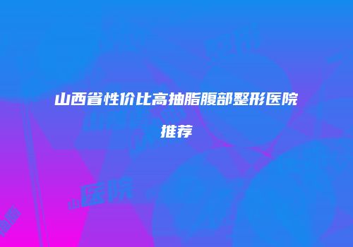 山西省性价比高抽脂腹部整形医院推荐