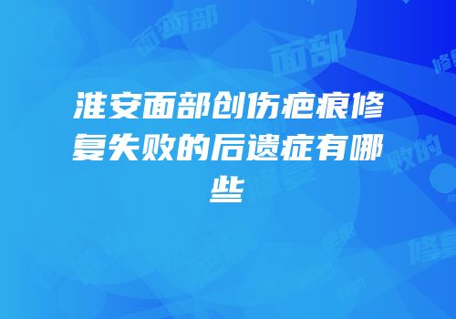淮安面部创伤疤痕修复失败的后遗症有哪些