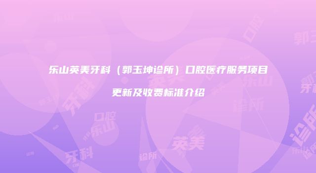 乐山英美牙科（郭玉坤诊所）口腔医疗服务项目更新及收费标准介绍