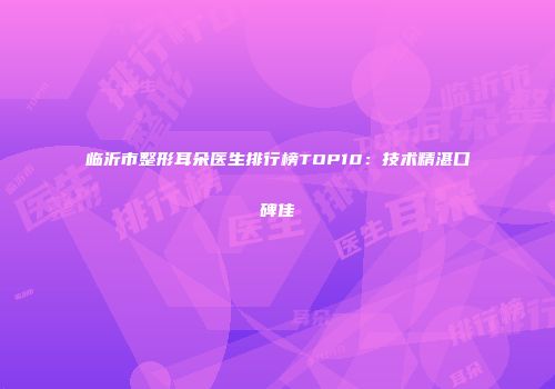 临沂市整形耳朵医生排行榜TOP10：技术精湛口碑佳
