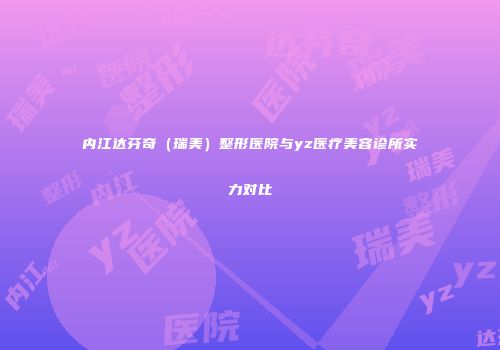 内江达芬奇（瑞美）整形医院与yz医疗美容诊所实力对比