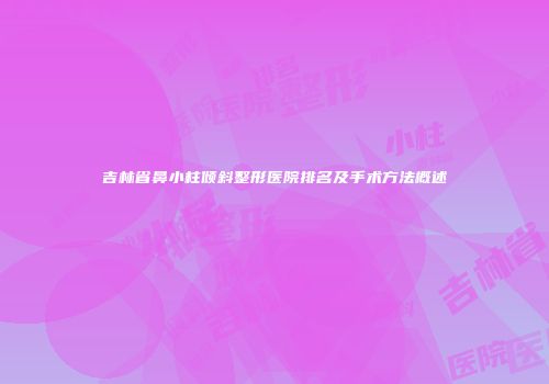 吉林省鼻小柱倾斜整形医院排名及手术方法概述