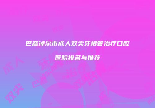 巴彦淖尔市成人双尖牙根管治疗口腔医院排名与推荐