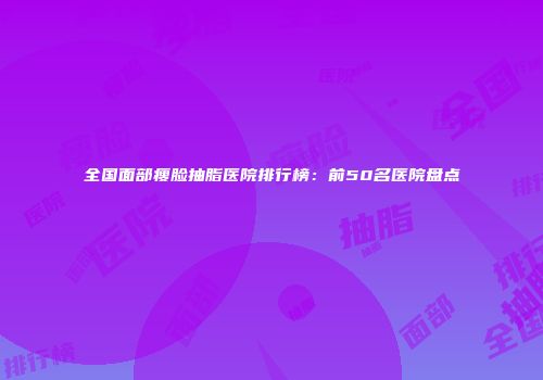 全国面部瘦脸抽脂医院排行榜：前50名医院盘点