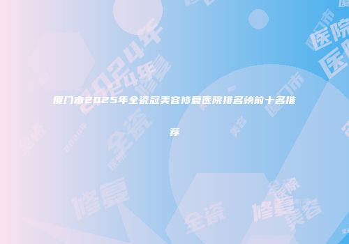 厦门市2025年全瓷冠美容修复医院排名榜前十名推荐