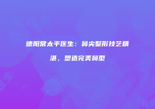 德阳常太平医生：鼻尖整形技艺精湛，塑造完美鼻型