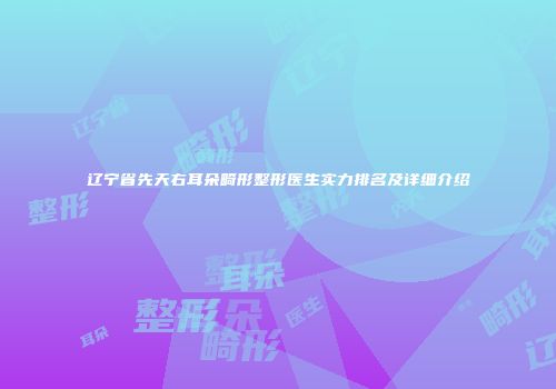 辽宁省先天右耳朵畸形整形医生实力排名及详细介绍