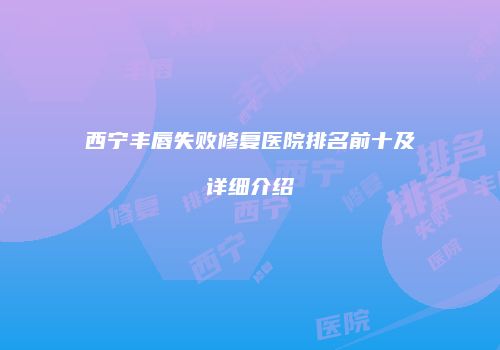 西宁丰唇失败修复医院排名前十及详细介绍