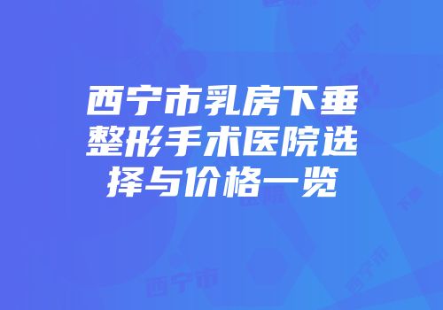 西宁市乳房下垂整形手术医院选择与价格一览