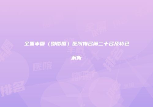 全国丰唇（嘟嘟唇）医院排名前二十名及特色解析