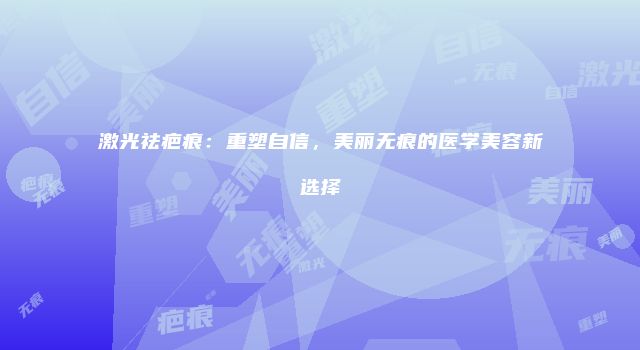 激光祛疤痕：重塑自信，美丽无痕的医学美容新选择