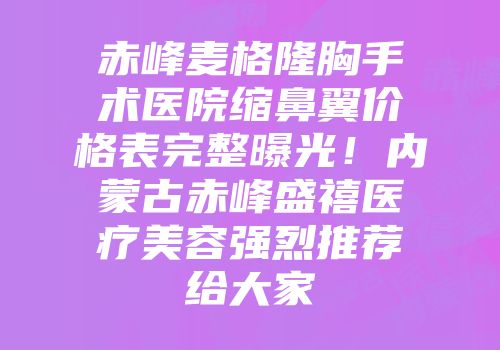 赤峰麦格隆胸手术医院缩鼻翼价格表完整曝光！内蒙古赤峰盛禧医疗美容强烈推荐给大家