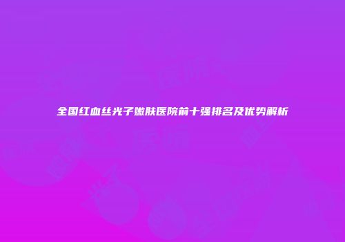 全国红血丝光子嫩肤医院前十强排名及优势解析