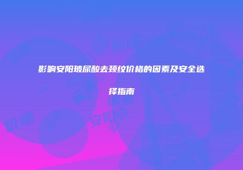 影响安阳玻尿酸去颈纹价格的因素及安全选择指南
