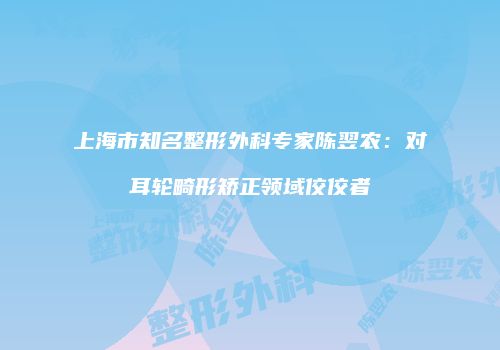 上海市知名整形外科专家陈翌农：对耳轮畸形矫正领域佼佼者