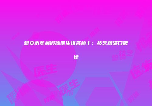雅安市垫鼻假体医生排名前十：技艺精湛口碑佳