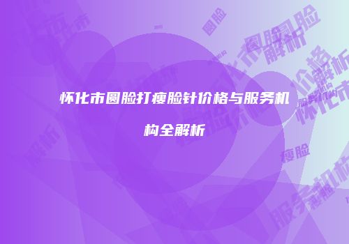 怀化市圆脸打瘦脸针价格与服务机构全解析
