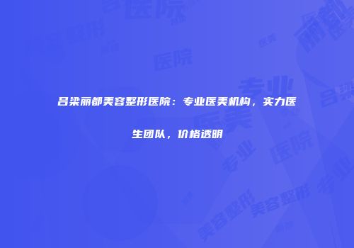 吕梁丽都美容整形医院：专业医美机构，实力医生团队，价格透明