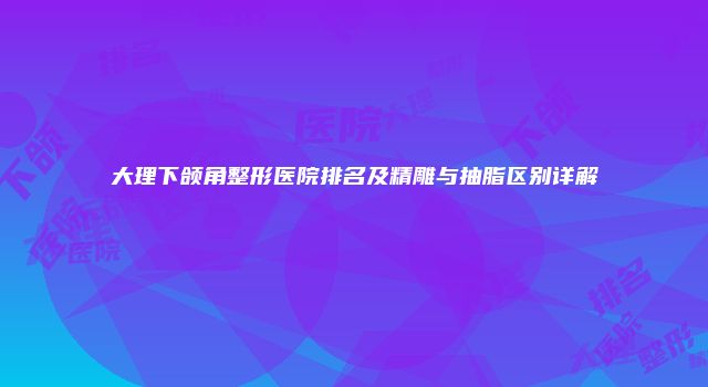 大理下颌角整形医院排名及精雕与抽脂区别详解