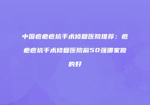中国痘疤痘坑手术修复医院推荐：痘疤痘坑手术修复医院前50强哪家做的好