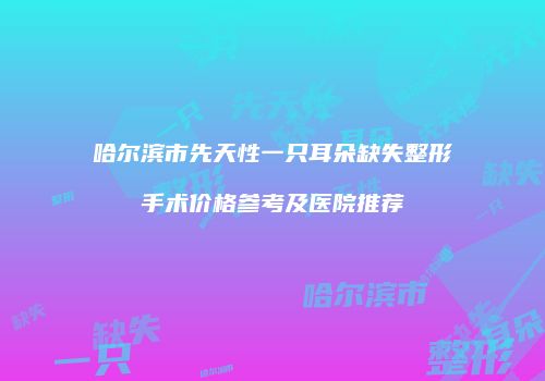 哈尔滨市先天性一只耳朵缺失整形手术价格参考及医院推荐