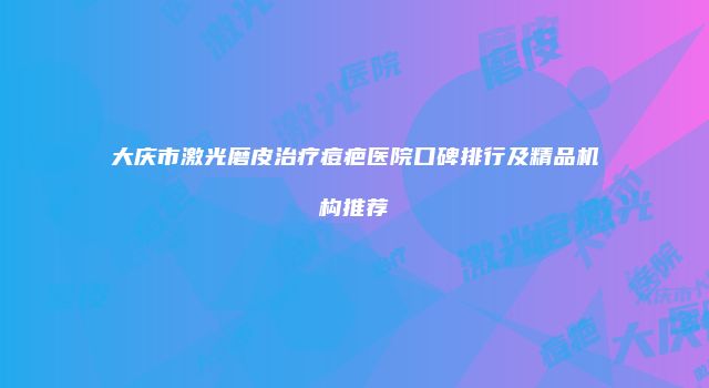 大庆市激光磨皮治疗痘疤医院口碑排行及精品机构推荐