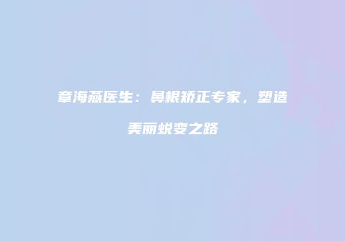 章海燕医生：鼻根矫正专家，塑造美丽蜕变之路