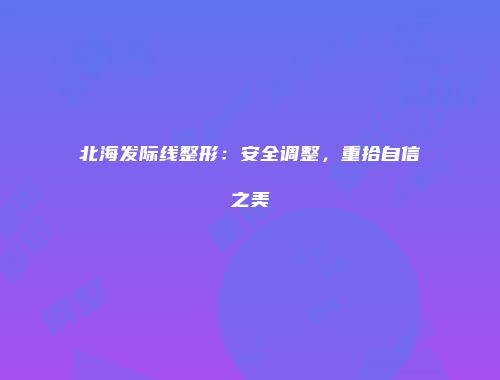 北海发际线整形：安全调整，重拾自信之美