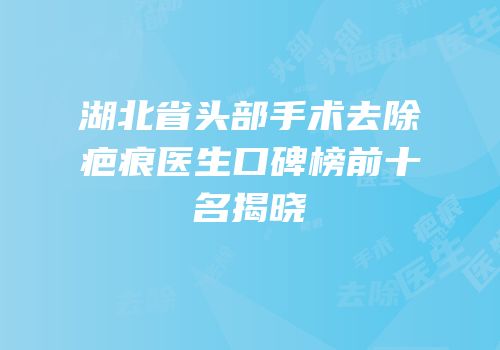 湖北省头部手术去除疤痕医生口碑榜前十名揭晓