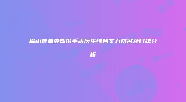 眉山市鼻尖塑形手术医生综合实力排名及口碑分析