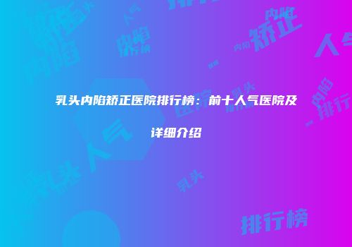 乳头内陷矫正医院排行榜：前十人气医院及详细介绍