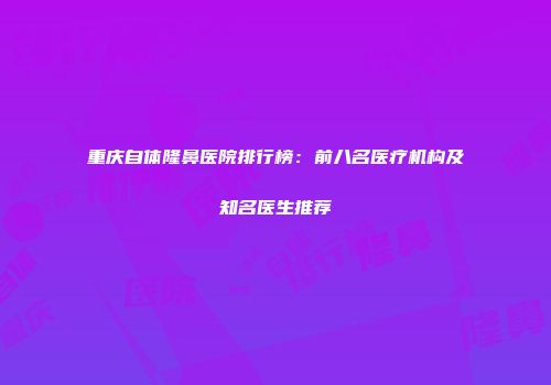 重庆自体隆鼻医院排行榜：前八名医疗机构及知名医生推荐