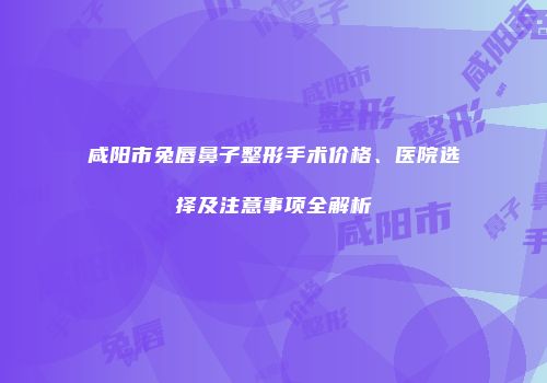 咸阳市兔唇鼻子整形手术价格、医院选择及注意事项全解析