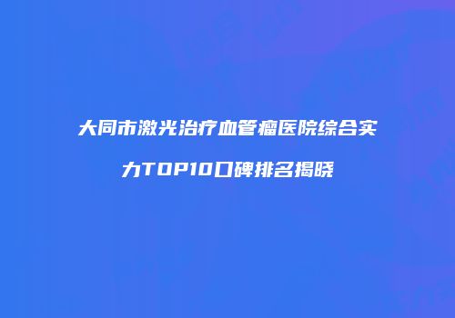 大同市激光治疗血管瘤医院综合实力TOP10口碑排名揭晓