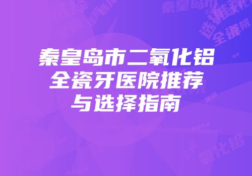 秦皇岛市二氧化铝全瓷牙医院推荐与选择指南