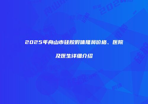 2025年舟山市硅胶假体隆鼻价格、医院及医生详细介绍