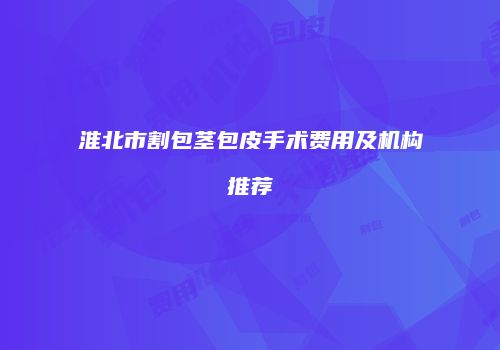 淮北市割包茎包皮手术费用及机构推荐