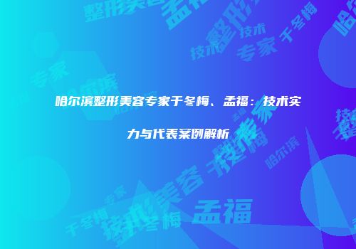 哈尔滨整形美容专家于冬梅、孟福：技术实力与代表案例解析