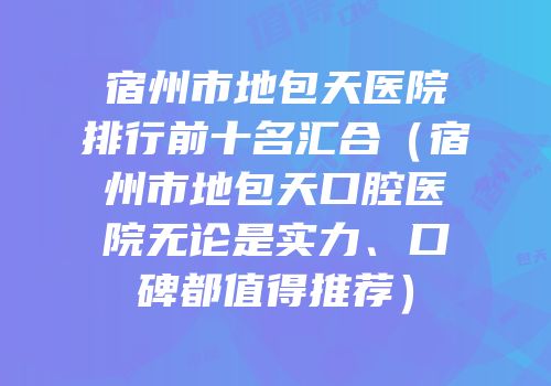 宿州市地包天医院排行前十名汇合（宿州市地包天口腔医院无论是实力、口碑都值得推荐）