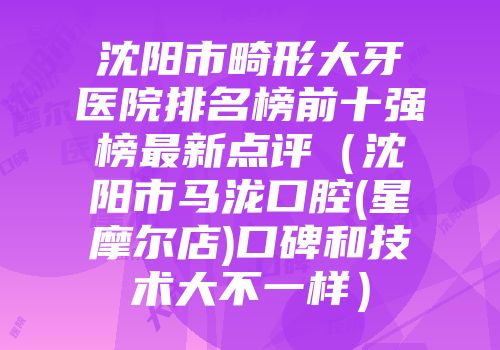 沈阳市畸形大牙医院排名榜前十强榜最新点评（沈阳市马泷口腔(星摩尔店)口碑和技术大不一样）