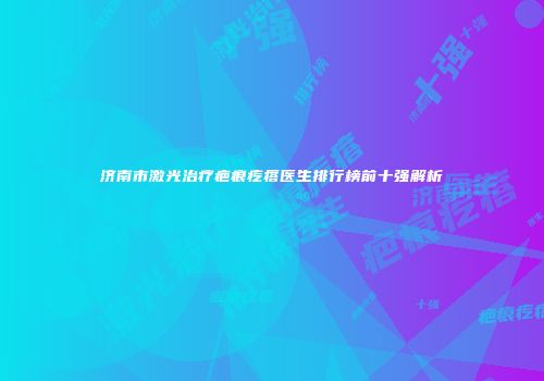 济南市激光治疗疤痕疙瘩医生排行榜前十强解析