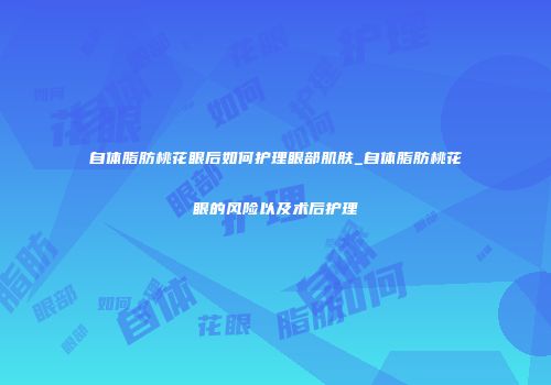 自体脂肪桃花眼后如何护理眼部肌肤_自体脂肪桃花眼的风险以及术后护理