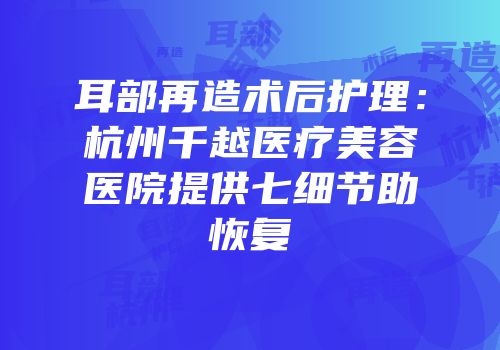 耳部再造术后护理：杭州千越医疗美容医院提供七细节助恢复