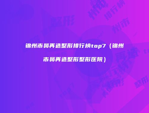 锦州市鼻再造整形排行榜top7（锦州市鼻再造整形整形医院）