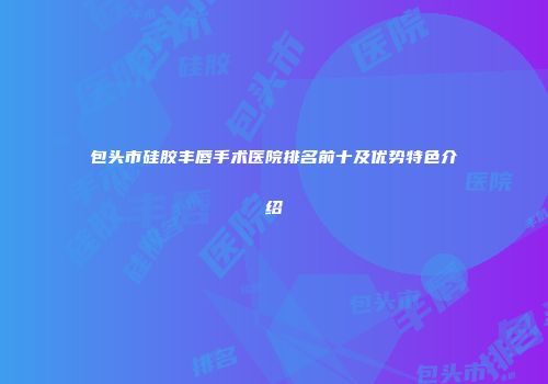 包头市硅胶丰唇手术医院排名前十及优势特色介绍