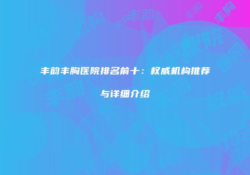 丰韵丰胸医院排名前十：权威机构推荐与详细介绍