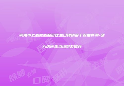 铜陵市去皱除皱整形医生口碑榜前十深度评测-胡入虎医生当地整友推荐