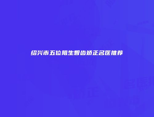 绍兴市五位阻生智齿矫正名医推荐