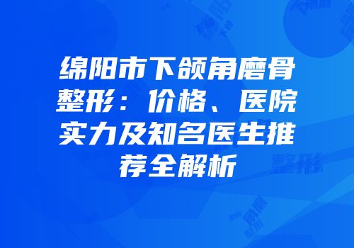 绵阳市下颌角磨骨整形：价格、医院实力及知名医生推荐全解析